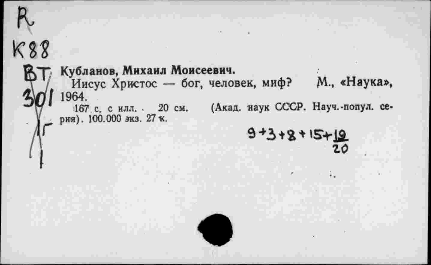 ﻿Кубланов, Михаил Моисеевич.
Иисус Христос — бог, человек, миф? М-. «Наука», 1964.
(167 с. с илл. . 20 см. (Акад, наук СССР. Науч.-попул. серия). 100.000 экз. 27 «.
го